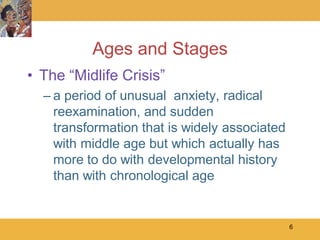 Ages and Stages
• The ―Midlife Crisis‖
  – a period of unusual anxiety, radical
    reexamination, and sudden
    transformation that is widely associated
    with middle age but which actually has
    more to do with developmental history
    than with chronological age


                                               6
 