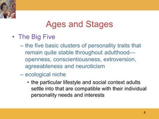 Ages and Stages
• The Big Five
  – the five basic clusters of personality traits that
    remain quite stable throughout adulthood—
    openness, conscientiousness, extroversion,
    agreeableness and neuroticism
  – ecological niche
     • the particular lifestyle and social context adults
       settle into that are compatible with their individual
       personality needs and interests


                                                          8
 