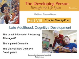 Kathleen Stassen Berger


                      Part VIII               Chapter Twenty-Four

     Late Adulthood: Cognitive Development
The Usual: Information Processing
After Age 65

The impaired Dementia

The Optimal: New Cognitive
Development
                        Prepared by Madeleine Lacefield             1
                                 Tattoon, M.A.
 