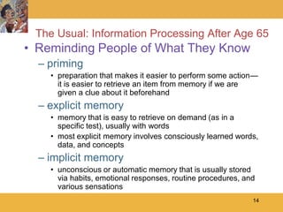 The Usual: Information Processing After Age 65
• Reminding People of What They Know
  – priming
    • preparation that makes it easier to perform some action—
      it is easier to retrieve an item from memory if we are
      given a clue about it beforehand
  – explicit memory
    • memory that is easy to retrieve on demand (as in a
      specific test), usually with words
    • most explicit memory involves consciously learned words,
      data, and concepts
  – implicit memory
    • unconscious or automatic memory that is usually stored
      via habits, emotional responses, routine procedures, and
      various sensations
                                                             14
 