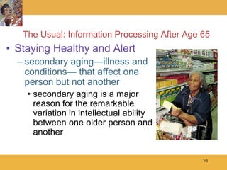 The Usual: Information Processing After Age 65
• Staying Healthy and Alert
  – secondary aging—illness and
    conditions— that affect one
    person but not another
    • secondary aging is a major
      reason for the remarkable
      variation in intellectual ability
      between one older person and
      another


                                               16
 
