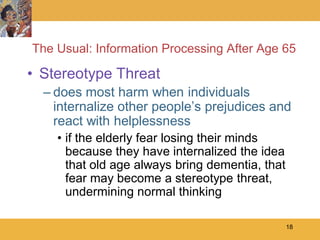 The Usual: Information Processing After Age 65

• Stereotype Threat
  – does most harm when individuals
    internalize other people’s prejudices and
    react with helplessness
    • if the elderly fear losing their minds
      because they have internalized the idea
      that old age always bring dementia, that
      fear may become a stereotype threat,
      undermining normal thinking

                                                 18
 