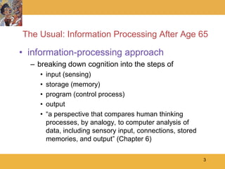 The Usual: Information Processing After Age 65

• information-processing approach
  – breaking down cognition into the steps of
    •   input (sensing)
    •   storage (memory)
    •   program (control process)
    •   output
    •   ―a perspective that compares human thinking
        processes, by analogy, to computer analysis of
        data, including sensory input, connections, stored
        memories, and output‖ (Chapter 6)

                                                             3
 