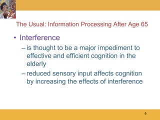 The Usual: Information Processing After Age 65

• Interference
  – is thought to be a major impediment to
    effective and efficient cognition in the
    elderly
  – reduced sensory input affects cognition
    by increasing the effects of interference



                                                6
 