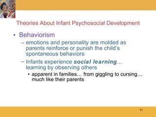 Theories About Infant Psychosocial Development Behaviorism emotions and personality are molded as parents reinforce or punish the child’s spontaneous behaviors Infants experience  social learning … learning by observing others apparent in families… from giggling to cursing… much like their parents 