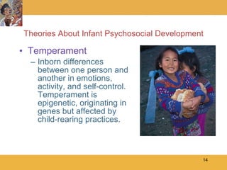Theories About Infant Psychosocial Development Temperament Inborn differences between one person and another in emotions, activity, and self-control.  Temperament is epigenetic, originating in genes but affected by child-rearing practices. 