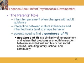 Theories About Infant Psychosocial Development The Parents’ Role infant temperament often changes with adult guidance interaction between culture influences and inherited traits tend to shape behavior  parents need to find a  goodness of fit goodness of fit  is a similarity of temperament and values that produces a smooth interaction between an individual and his or her social context, including family, school, and community 