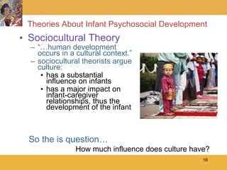 Theories About Infant Psychosocial Development Sociocultural Theory “… human development occurs in a cultural context.” sociocultural theorists argue culture: has a substantial influence on infants  has a major impact on infant-caregiver relationships, thus the development of the infant So the is question…   How much influence does culture have? 