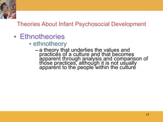 Theories About Infant Psychosocial Development Ethnotheories ethnotheory  a theory that underlies the values and practices of a culture and that becomes apparent through analysis and comparison of those practices, although it is not usually apparent to the people within the culture 