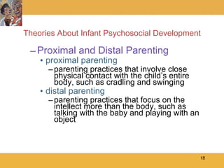 Theories About Infant Psychosocial Development Proximal and Distal Parenting proximal parenting parenting practices that involve close physical contact with the child’s entire body, such as cradling and swinging distal parenting parenting practices that focus on the intellect more than the body, such as talking with the baby and playing with an object 