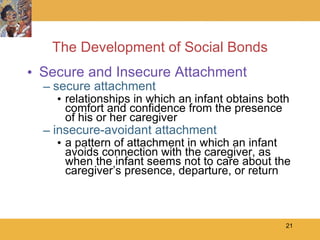 The Development of Social Bonds Secure and Insecure Attachment secure attachment relationships in which an infant obtains both comfort and confidence from the presence of his or her caregiver  insecure-avoidant attachment a pattern of attachment in which an infant avoids connection with the caregiver, as when the infant seems not to care about the caregiver’s presence, departure, or return 