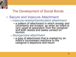 The Development of Social Bonds Secure and Insecure Attachment insecure-resistant/ambivalent attachment a pattern of attachment in which anxiety and uncertainty are evident, as when an infant is very upset at separation from the caregiver and both resists and seeks contact on reunion  disorganized attachment a type of attachment that is marked by an infant’s inconsistent reactions to the caregiver’s departure and return 