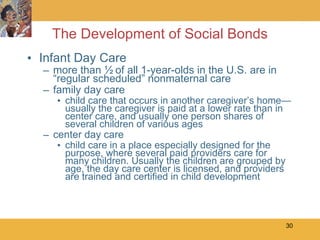 The Development of Social Bonds Infant Day Care more than ½ of all 1-year-olds in the U.S. are in “regular scheduled” nonmaternal care family day care child care that occurs in another caregiver’s home—usually the caregiver is paid at a lower rate than in center care, and usually one person shares of several children of various ages center day care child care in a place especially designed for the purpose, where several paid providers care for many children. Usually the children are grouped by age, the day care center is licensed, and providers are trained and certified in child development 
