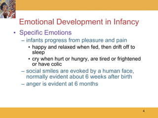 Emotional Development in Infancy Specific Emotions infants progress from pleasure and pain happy and relaxed when fed, then drift off to sleep cry when hurt or hungry, are tired or frightened or have colic social smiles are evoked by a human face, normally evident about 6 weeks after birth anger is evident at 6 months 