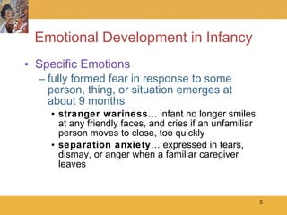 Emotional Development in Infancy Specific Emotions fully formed fear in response to some person, thing, or situation emerges at about 9 months stranger wariness … infant no longer smiles at any friendly faces, and cries if an unfamiliar person moves to close, too quickly separation anxiety … expressed in tears, dismay, or anger when a familiar caregiver leaves 