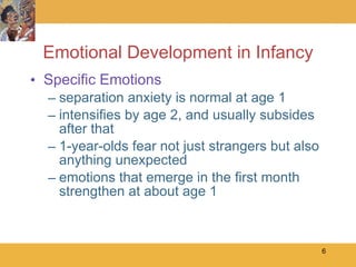 Emotional Development in Infancy Specific Emotions separation anxiety is normal at age 1 intensifies by age 2, and usually subsides after that 1-year-olds fear not just strangers but also anything unexpected emotions that emerge in the first month strengthen at about age 1 