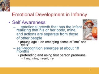 Emotional Development in Infancy Self Awareness ... emotional growth that has the infant realizing that his or her body, mine,  and actions are separate from those  of other people around age 1 an emerging sense of “me” and “mine” self-recognition emerges at about 18 months pretending and using first person pronouns I, me, mine, myself, my  