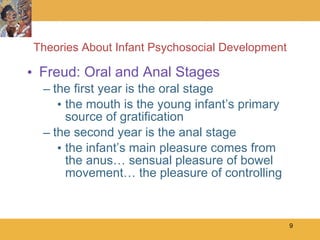 Theories About Infant Psychosocial Development Freud: Oral and Anal Stages the first year is the oral stage the mouth is the young infant’s primary source of gratification the second year is the anal stage the infant’s main pleasure comes from the anus… sensual pleasure of bowel movement… the pleasure of controlling 