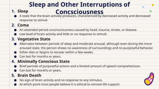 Sleep and Other Interruptions of
Concsciousness
1. Sleep
● A state that the brain actively produces, characterized by decreased activity and decreased
response to stimuli.
2. Coma
● An extended period unconsciousness caused by head, trauma, stroke, or disease.
● Low level of brain activity and little or no response to stimuli.
3. Vegetative State
● Alternates between periods of sleep and moderate arousal, although even during the more
aroused state, the person shows no awareness of surroundings and no purposeful behavior.
● Either dies or begins to recover within a few weeks.
● Can last for months or years.
4. Minimally Conscious State
● Brief periods of purposeful actions and a limited amount of speech comprehension.
● Can last for months or years.
5. Brain Death
● No sign of brain activity and no response to any stimulus.
● At which point most people believe it is ethical to remove life support.
 