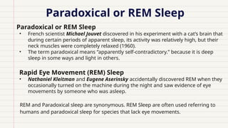 Paradoxical or REM Sleep
• Paradoxical or REM Sleep
• French scientist Michael Jouvet discovered in his experiment with a cat’s brain that
during certain periods of apparent sleep, its activity was relatively high, but their
neck muscles were completely relaxed (1960).
• The term paradoxical means “apparently self-contradictory.” because it is deep
sleep in some ways and light in others.
Rapid Eye Movement (REM) Sleep
• Nathaniel Kleitman and Eugene Aserinsky accidentally discovered REM when they
occasionally turned on the machine during the night and saw evidence of eye
movements by someone who was asleep.
REM and Paradoxical sleep are synonymous. REM Sleep are often used referring to
humans and paradoxical sleep for species that lack eye movements.
 