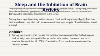 Sleep and the Inhibition of Brain
Activity
Sleep depends partly on decreased sensory input to the cerebral cortex. During sleep, neurons in
the thalamus become hyperpolarized, decreasing their readiness to respond to stimuli and
decreasing the information they transmit to the cortex.
During sleep, spontaneously active neurons continue firing at only slightly less than
their usual rate. How, then, do we remain unconscious in spite of sustained neuronal
activity?
Inhibition
• During sleep, axons that release the inhibitory neurotransmitter GABA increase
their activity, interfering with the spread of information from one neuron to
another (Massimini et al., 2005). Connections from one brain area to another
become weaker.
 