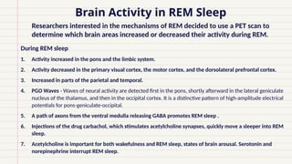 During REM sleep
1. Activity increased in the pons and the limbic system.
2. Activity decreased in the primary visual cortex, the motor cortex, and the dorsolateral prefrontal cortex.
3. Increased in parts of the parietal and temporal.
4. PGO Waves - Waves of neural activity are detected first in the pons, shortly afterward in the lateral geniculate
nucleus of the thalamus, and then in the occipital cortex. It is a distinctive pattern of high-amplitude electrical
potentials for pons-geniculate-occipital.
5. A path of axons from the ventral medulla releasing GABA promotes REM sleep .
6. Injections of the drug carbachol, which stimulates acetylcholine synapses, quickly move a sleeper into REM
sleep.
7. Acetylcholine is important for both wakefulness and REM sleep, states of brain arousal. Serotonin and
norepinephrine interrupt REM sleep.
Brain Activity in REM Sleep
• Researchers interested in the mechanisms of REM decided to use a PET scan to
determine which brain areas increased or decreased their activity during REM.
 