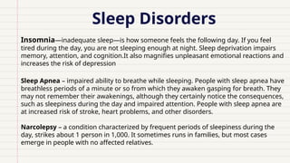 Sleep Disorders
Insomnia—inadequate sleep—is how someone feels the following day. If you feel
tired during the day, you are not sleeping enough at night. Sleep deprivation impairs
memory, attention, and cognition.It also magnifies unpleasant emotional reactions and
increases the risk of depression
Sleep Apnea – impaired ability to breathe while sleeping. People with sleep apnea have
breathless periods of a minute or so from which they awaken gasping for breath. They
may not remember their awakenings, although they certainly notice the consequences,
such as sleepiness during the day and impaired attention. People with sleep apnea are
at increased risk of stroke, heart problems, and other disorders.
Narcolepsy – a condition characterized by frequent periods of sleepiness during the
day, strikes about 1 person in 1,000. It sometimes runs in families, but most cases
emerge in people with no affected relatives.
 