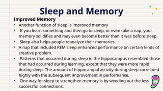 Sleep and Memory
Improved Memory
• Another function of sleep is improved memory
• If you learn something and then go to sleep, or even take a nap, your
memory solidifies and may even become better than it was before sleep.
• Sleep also helps people reanalyze their memories.
• A nap that included REM sleep enhanced performance on certain kinds of
creative problem.
• Patterns that occurred during sleep in the hippocampus resembled those
that had occurred during learning, except that they were more rapid
during sleep. The amount of hippocampal activity during sleep correlated
highly with the subsequent improvement in performance.
• One way for sleep to strengthen memory is by weeding out the less
successful connections.
 