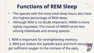 Functions of REM Sleep
• The species with the most total sleep hours also have
the highest percentage of REM sleep.
• Although REM is no doubt important, NREM is more
tightly regulated. The mount of NREM varies less
among individuals and among species.
1. REM is important for strengthening memory.
2. REM just shakes the eyeballs back and forth enough to
get sufficient oxygen to the corneas of the eyes.
 