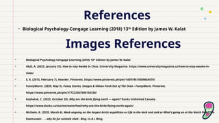 References
• Biological Psychology-Cengage Learning (2018) 13th
Edition by James W. Kalat
Images References
• Biological Psychology-Cengage Learning (2018) 13th
Edition by James W. Kalat
• Abdi, A. (2023, January 25). How to stay Awake In Class. University Magazine. https://www.universitymagazine.ca/how-to-stay-awake-in-
class/
• E, K. (2013, February 7). Hoarder. Pinterest. https://www.pinterest.ph/pin/143974519309654570/
• FunnyWorm. (2020, May 5). Funny Stories, Images & Videos Fresh Out of The Oven - FunnyWorm. Pinterest.
https://www.pinterest.ph/pin/317222367506134330/
• Kosheluk, C. (2023, October 20). Why are the birds flying north — again? Ducks Unlimited Canada.
https://www.ducks.ca/stories/waterfowl/why-are-the-birds-flying-north-again/
• McGwin, K. (2020, March 6). Work ongoing on the largest Arctic expedition or Life in the dark and cold or What’s going on at the North Pole? The
Rasmussen . . . why do fur animals shed - Bing. (n.d.). Bing.
 