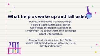 What help us wake up and fall asleep?
During the mid-1900s, many psychologist
believed that the alternation between
wakefulness and sleep must depend on
something in the outside world, such as changes
in light or temperature.
Meanwhile at the same time, Curt Richter,
implied that the body generates its own cycles of
activity and inactivity.
 