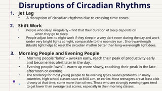 Disruptions of Circadian Rhythms
1. Jet Lag
• A disruption of circadian rhythms due to crossing time zones.
2. Shift Work
• People who sleep irregularly – find that their duration of sleep depends on
when they go to sleep.
• People adjust best to night work if they sleep in a very dark room during the day and work
under very bright lights at night, comparable to the noonday sun . Short-wavelength
(bluish) light helps to reset the circadian rhythm better than long-wavelength light does.
3. Morning People and Evening People
• Morning people “larks” – awaken early, reach their peak of productivity early
and become less alert later in the day.
• Evening people “owls” – warm up more slowly, reaching their peak in the late
afternoon or evening.
• The tendency for most young people to be evening types causes problems. In many
countries, high school classes start at 8:00 a.m. or earlier. Most teenagers are at least a bit
drowsy at that time, some more than others. Those who are strongly evening types tend
to get lower than average test scores, especially in their morning classes.
 