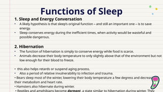 Functions of Sleep
1. Sleep and Energy Conversation
• A likely hypothesis is that sleep’s original function – and still an important one – is to save
energy.
• Sleep conserves energy during the inefficient times, when activity would be wasteful and
possible dangerous.
2. Hibernation
• The function of hibernation is simply to conserve energy while food is scarce.
• Animals decrease their body temperature to only slightly above that of the environment but not
low enough for their blood to freeze.
• this also helps retards or suspend aging process.
• Also a period of relative invulnerability to infection and trauma.
• Bears sleep most of the winter, lowering their body temperature a few degress and decreasing
their metabolism and heart rate.
• Hamsters also hibernate during winter.
• Reptiles and amphibians become dormant, a state similar to hibernation during winter. They
 
