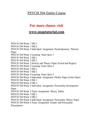 PSYCH 504 Entire Course
For more classes visit
www.snaptutorial.com
PSYCH 504 Week 1 DQ 1
PSYCH 504 Week 1 DQ 2
PSYCH 504 Week 2 Individual Assignment Psychodynamic Theorist
Paper
PSYCH 504 Week 2 Learning Team Quiz 1
PSYCH 504 Week 2 DQ 1
PSYCH 504 Week 2 DQ 2
PSYCH 504 Week 3 History and Theory Paper (Freud and Rogers)
PSYCH 504 Week 3 Learning Team Quiz 2
PSYCH 504 Week 3 DQ 1
PSYCH 504 Week 3 DQ 2
PSYCH 504 Week 4 Learning Team Quiz 3
PSYCH 504 Week 4 Individual Assignment Phobia Paper (Little Hans)
PSYCH 504 Week 4 DQ 1
PSYCH 504 Week 4 DQ 2
PSYCH 504 Week 5 Individual Assignment Personality development
Paper
PSYCH 504 Week 5 Team Assignment Theory Tables
PSYCH 504 Week 5 DQ 1
PSYCH 504 Week 5 DQ 2
PSYCH 504 Week 6 Individual Assignment Personality Theory Paper
PSYCH 504 Week 6 Team Assignment Gender and Personality
Presentation
 