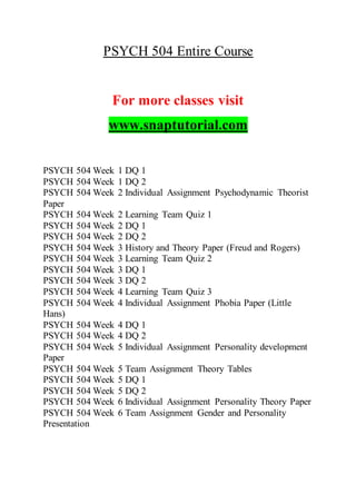 PSYCH 504 Entire Course
For more classes visit
www.snaptutorial.com
PSYCH 504 Week 1 DQ 1
PSYCH 504 Week 1 DQ 2
PSYCH 504 Week 2 Individual Assignment Psychodynamic Theorist
Paper
PSYCH 504 Week 2 Learning Team Quiz 1
PSYCH 504 Week 2 DQ 1
PSYCH 504 Week 2 DQ 2
PSYCH 504 Week 3 History and Theory Paper (Freud and Rogers)
PSYCH 504 Week 3 Learning Team Quiz 2
PSYCH 504 Week 3 DQ 1
PSYCH 504 Week 3 DQ 2
PSYCH 504 Week 4 Learning Team Quiz 3
PSYCH 504 Week 4 Individual Assignment Phobia Paper (Little
Hans)
PSYCH 504 Week 4 DQ 1
PSYCH 504 Week 4 DQ 2
PSYCH 504 Week 5 Individual Assignment Personality development
Paper
PSYCH 504 Week 5 Team Assignment Theory Tables
PSYCH 504 Week 5 DQ 1
PSYCH 504 Week 5 DQ 2
PSYCH 504 Week 6 Individual Assignment Personality Theory Paper
PSYCH 504 Week 6 Team Assignment Gender and Personality
Presentation
 