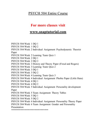 PSYCH 504 Entire Course
For more classes visit
www.snaptutorial.com
PSYCH 504 Week 1 DQ 1
PSYCH 504 Week 1 DQ 2
PSYCH 504 Week 2 Individual Assignment Psychodynamic Theorist
Paper
PSYCH 504 Week 2 Learning Team Quiz 1
PSYCH 504 Week 2 DQ 1
PSYCH 504 Week 2 DQ 2
PSYCH 504 Week 3 History and Theory Paper (Freud and Rogers)
PSYCH 504 Week 3 Learning Team Quiz 2
PSYCH 504 Week 3 DQ 1
PSYCH 504 Week 3 DQ 2
PSYCH 504 Week 4 Learning Team Quiz 3
PSYCH 504 Week 4 Individual Assignment Phobia Paper (Little Hans)
PSYCH 504 Week 4 DQ 1
PSYCH 504 Week 4 DQ 2
PSYCH 504 Week 5 Individual Assignment Personality development
Paper
PSYCH 504 Week 5 Team Assignment Theory Tables
PSYCH 504 Week 5 DQ 1
PSYCH 504 Week 5 DQ 2
PSYCH 504 Week 6 Individual Assignment Personality Theory Paper
PSYCH 504 Week 6 Team Assignment Gender and Personality
Presentation
******************************
 