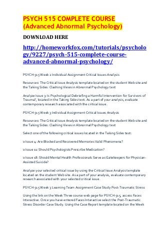 PSYCH 515 COMPLETE COURSE
(Advanced Abnormal Psychology)
DOWNLOAD HERE
http://homeworkfox.com/tutorials/psycholo
gy/9227/psych-515-complete-course-
advanced-abnormal-psychology/

PSYCH 515 Week 2 Individual Assignment Critical Issues Analysis

Resources: The Critical Issue Analysis template located on the student Web site and
the Taking Sides: Clashing Views in Abnormal Psychology text

Analyze Issue 3: Is Psychological Debriefing a Harmful Intervention for Survivors of
Trauma?, located in the Taking Sides text. As a part of your analysis, evaluate
contemporary research associated with the critical issue.

PSYCH 515 Week 3 Individual Assignment Critical Issues Analysis

Resources: The Critical Issue Analysis template located on the student Web site and
the Taking Sides: Clashing Views in Abnormal Psychology text

Select one of the following critical issues located in the Taking Sides text:

o Issue 4: Are Blocked and Recovered Memories Valid Phenomena?

o Issue 11: Should Psychologists Prescribe Medication?

o Issue 18: Should Mental Health Professionals Serve as Gatekeepers for Physician-
Assisted Suicide?

Analyze your selected critical issue by using the Critical Issue Analysis template
located on the student Web site. As a part of your analysis, evaluate contemporary
research associated with your selected critical issue.

PSYCH 515 Week 3 Learning Team Assignment Case Study Post-Traumatic Stress

Using the link on the Week Three course web page for PSYCH 515, access Faces
Interactive. Once you have entered Faces Interactive select the Post-Traumatic
Stress Disorder Case Study. Using the Case Report template located on the Week
 