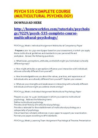 PSYCH 535 COMPLETE COURSE
(MULTICULTURAL PSYCHOLOGY)
DOWNLOAD HERE
http://homeworkfox.com/tutorials/psycholo
gy/9229/psych-535-complete-course-
multicultural-psychology/

PSYCH 535 Week 1 Individual Assignment Multicultural Competency Paper

· Prepare a 700- to 1,050-word paper based on your assessment, in which you apply
these multicultural guidelines and standards to your personal life and
workplace. Answer the following questions:

o What biases, perceptions, attitudes, and beliefs might you hold about culturally
different groups?

o How might attitudes or perceptions influence your interaction with individuals
who are culturally different from yourself?

o How knowledgeable are you about the values, practices, and experiences of
individuals who are culturally different from yourself? Explain your answer.

o What are your strengths and weaknesses in interacting with culturally different
individuals and how might you address shortcomings?

PSYCH 535 Week 2 Individual Assignment Multicultural Psychology Paper

Prepare a 1,050- to 1,400-word paper in which you examine multicultural
psychology. Address the following items:
Define multicultural psychology.
Provide a brief history of multicultural psychology.
Provide a rationale for the establishment of multicultural psychology as a
subspecialty of psychology.
Cite at least two scholarly references in your paper to support your examination.
Format your paper according to APA standards.

PSYCH 535 Week 3 Learning Team Assignment Psychological Theories Presentation
 
