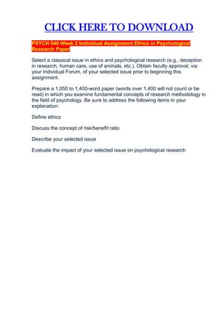 CLICK HERE TO DOWNLOAD
PSYCH 540 Week 2 Individual Assignment Ethics in Psychological
Research Paper

Select a classical issue in ethics and psychological research (e.g., deception
in research, human care, use of animals, etc.). Obtain faculty approval, via
your Individual Forum, of your selected issue prior to beginning this
assignment.

Prepare a 1,050 to 1,400-word paper (words over 1,400 will not count or be
read) in which you examine fundamental concepts of research methodology in
the field of psychology. Be sure to address the following items in your
explanation:

Define ethics

Discuss the concept of risk/benefit ratio

Describe your selected issue

Evaluate the impact of your selected issue on psychological research
 