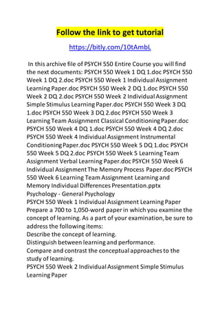 Follow the link to get tutorial 
https://bitly.com/10tAmbL 
In this archive file of PSYCH 550 Entire Course you will find 
the next documents: PSYCH 550 Week 1 DQ 1.doc PSYCH 550 
Week 1 DQ 2.doc PSYCH 550 Week 1 Individual Assignment 
Learning Paper.doc PSYCH 550 Week 2 DQ 1.doc PSYCH 550 
Week 2 DQ 2.doc PSYCH 550 Week 2 Individual Assignment 
Simple Stimulus Learning Paper.doc PSYCH 550 Week 3 DQ 
1.doc PSYCH 550 Week 3 DQ 2.doc PSYCH 550 Week 3 
Learning Team Assignment Classical Conditioning Paper.doc 
PSYCH 550 Week 4 DQ 1.doc PSYCH 550 Week 4 DQ 2.doc 
PSYCH 550 Week 4 Individual Assignment Instrumental 
Conditioning Paper.doc PSYCH 550 Week 5 DQ 1.doc PSYCH 
550 Week 5 DQ 2.doc PSYCH 550 Week 5 Learning Team 
Assignment Verbal Learning Paper.doc PSYCH 550 Week 6 
Individual Assignment The Memory Process Paper.doc PSYCH 
550 Week 6 Learning Team Assignment Learning and 
Memory Individual Differences Presentation.pptx 
Psychology - General Psychology 
PSYCH 550 Week 1 Individual Assignment Learning Paper 
Prepare a 700 to 1,050-word paper in which you examine the 
concept of learning. As a part of your examination, be sure to 
address the following items: 
Describe the concept of learning. 
Distinguish between learning and performance. 
Compare and contrast the conceptual approaches to the 
study of learning. 
PSYCH 550 Week 2 Individual Assignment Simple Stimulus 
Learning Paper 
 