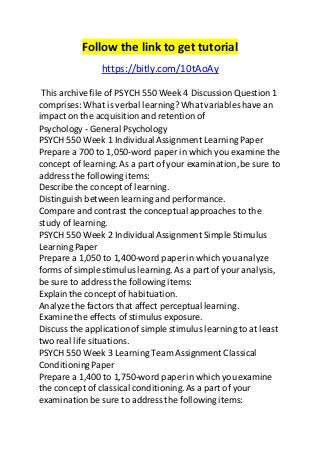 Follow the link to get tutorial 
https://bitly.com/10tAoAy 
This archive file of PSYCH 550 Week 4 Discussion Question 1 
comprises: What is verbal learning? What variables have an 
impact on the acquisition and retention of 
Psychology - General Psychology 
PSYCH 550 Week 1 Individual Assignment Learning Paper 
Prepare a 700 to 1,050-word paper in which you examine the 
concept of learning. As a part of your examination, be sure to 
address the following items: 
Describe the concept of learning. 
Distinguish between learning and performance. 
Compare and contrast the conceptual approaches to the 
study of learning. 
PSYCH 550 Week 2 Individual Assignment Simple Stimulus 
Learning Paper 
Prepare a 1,050 to 1,400-word paper in which you analyze 
forms of simple stimulus learning. As a part of your analysis, 
be sure to address the following items: 
Explain the concept of habituation. 
Analyze the factors that affect perceptual learning. 
Examine the effects of stimulus exposure. 
Discuss the application of simple stimulus learning to at least 
two real life situations. 
PSYCH 550 Week 3 Learning Team Assignment Classical 
Conditioning Paper 
Prepare a 1,400 to 1,750-word paper in which you examine 
the concept of classical conditioning. As a part of your 
examination be sure to address the following items: 
 