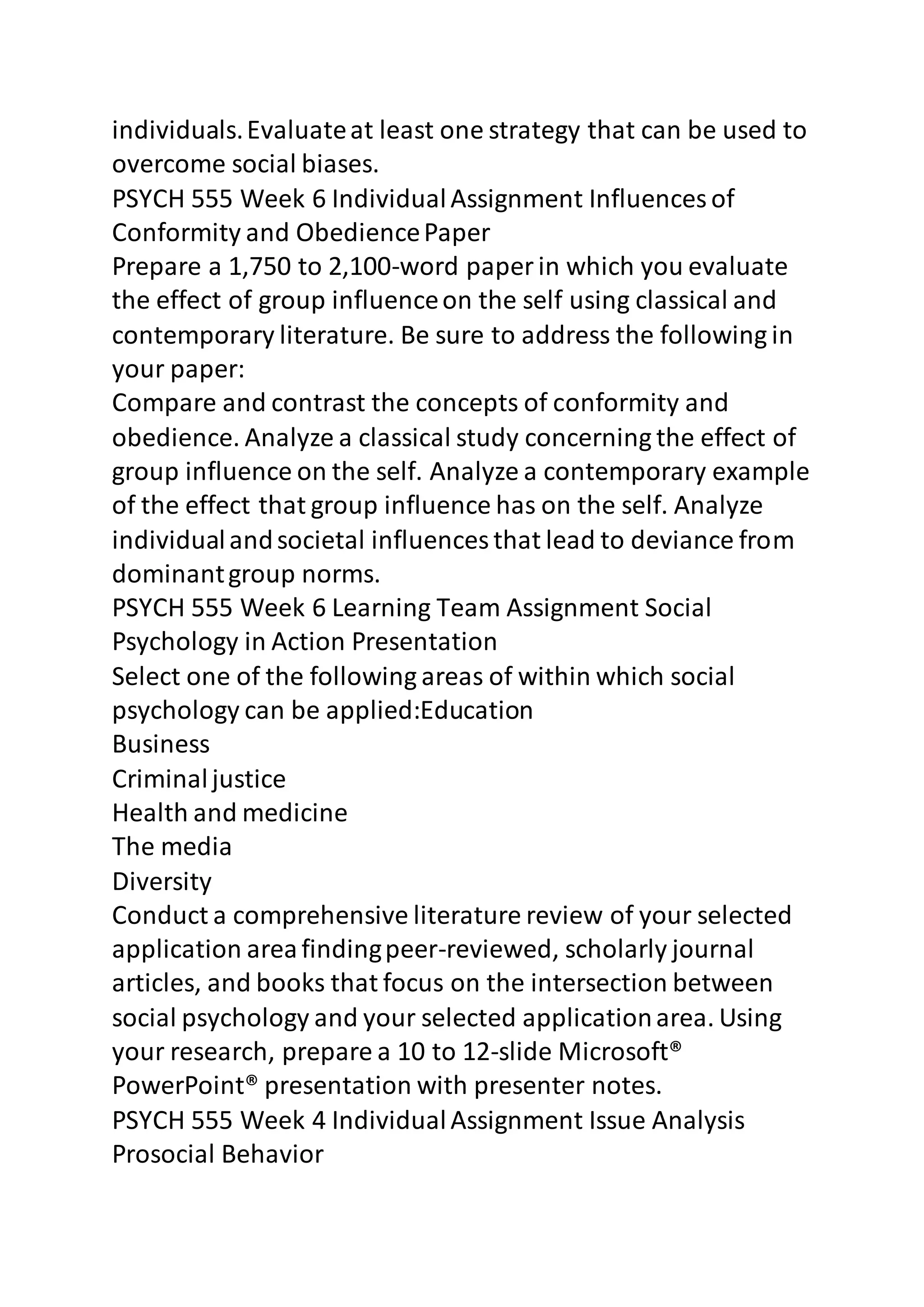 individuals. Evaluate at least one strategy that can be used to 
overcome social biases. 
PSYCH 555 Week 6 Individual Assignment Influences of 
Conformity and Obedience Paper 
Prepare a 1,750 to 2,100-word paper in which you evaluate 
the effect of group influence on the self using classical and 
contemporary literature. Be sure to address the following in 
your paper: 
Compare and contrast the concepts of conformity and 
obedience. Analyze a classical study concerning the effect of 
group influence on the self. Analyze a contemporary example 
of the effect that group influence has on the self. Analyze 
individual and societal influences that lead to deviance from 
dominant group norms. 
PSYCH 555 Week 6 Learning Team Assignment Social 
Psychology in Action Presentation 
Select one of the following areas of within which social 
psychology can be applied:Education 
Business 
Criminal justice 
Health and medicine 
The media 
Diversity 
Conduct a comprehensive literature review of your selected 
application area finding peer-reviewed, scholarly journal 
articles, and books that focus on the intersection between 
social psychology and your selected application area. Using 
your research, prepare a 10 to 12-slide Microsoft® 
PowerPoint® presentation with presenter notes. 
PSYCH 555 Week 4 Individual Assignment Issue Analysis 
Prosocial Behavior 
 