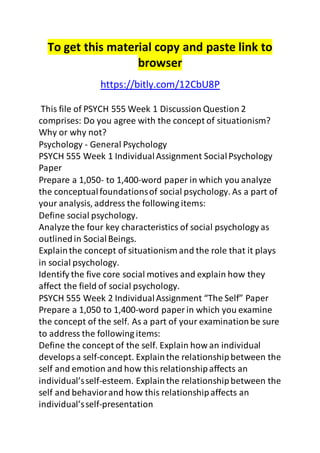 To get this material copy and paste link to 
browser 
https://bitly.com/12CbU8P 
This file of PSYCH 555 Week 1 Discussion Question 2 
comprises: Do you agree with the concept of situationism? 
Why or why not? 
Psychology - General Psychology 
PSYCH 555 Week 1 Individual Assignment Social Psychology 
Paper 
Prepare a 1,050- to 1,400-word paper in which you analyze 
the conceptual foundations of social psychology. As a part of 
your analysis, address the following items: 
Define social psychology. 
Analyze the four key characteristics of social psychology as 
outlined in Social Beings. 
Explain the concept of situationism and the role that it plays 
in social psychology. 
Identify the five core social motives and explain how they 
affect the field of social psychology. 
PSYCH 555 Week 2 Individual Assignment “The Self” Paper 
Prepare a 1,050 to 1,400-word paper in which you examine 
the concept of the self. As a part of your examination be sure 
to address the following items: 
Define the concept of the self. Explain how an individual 
develops a self-concept. Explain the relationship between the 
self and emotion and how this relationship affects an 
individual’s self-esteem. Explain the relationship between the 
self and behavior and how this relationship affects an 
individual’s self-presentation 
 