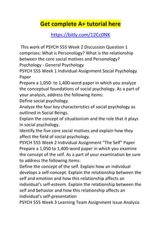 Get complete A+ tutorial here 
https://bitly.com/12Cc0NK 
This work of PSYCH 555 Week 2 Discussion Question 1 
comprises: What is Personology? What is the relationship 
between the core social motives and Personology? 
Psychology - General Psychology 
PSYCH 555 Week 1 Individual Assignment Social Psychology 
Paper 
Prepare a 1,050- to 1,400-word paper in which you analyze 
the conceptual foundations of social psychology. As a part of 
your analysis, address the following items: 
Define social psychology. 
Analyze the four key characteristics of social psychology as 
outlined in Social Beings. 
Explain the concept of situationism and the role that it plays 
in social psychology. 
Identify the five core social motives and explain how they 
affect the field of social psychology. 
PSYCH 555 Week 2 Individual Assignment “The Self” Paper 
Prepare a 1,050 to 1,400-word paper in which you examine 
the concept of the self. As a part of your examination be sure 
to address the following items: 
Define the concept of the self. Explain how an individual 
develops a self-concept. Explain the relationship between the 
self and emotion and how this relationship affects an 
individual’s self-esteem. Explain the relationship between the 
self and behavior and how this relationship affects an 
individual’s self-presentation 
PSYCH 555 Week 3 Learning Team Assignment Issue Analysis 
 