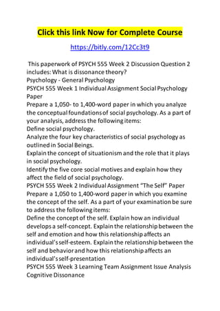 Click this link Now for Complete Course 
https://bitly.com/12Cc3t9 
This paperwork of PSYCH 555 Week 2 Discussion Question 2 
includes: What is dissonance theory? 
Psychology - General Psychology 
PSYCH 555 Week 1 Individual Assignment Social Psychology 
Paper 
Prepare a 1,050- to 1,400-word paper in which you analyze 
the conceptual foundations of social psychology. As a part of 
your analysis, address the following items: 
Define social psychology. 
Analyze the four key characteristics of social psychology as 
outlined in Social Beings. 
Explain the concept of situationism and the role that it plays 
in social psychology. 
Identify the five core social motives and explain how they 
affect the field of social psychology. 
PSYCH 555 Week 2 Individual Assignment “The Self” Paper 
Prepare a 1,050 to 1,400-word paper in which you examine 
the concept of the self. As a part of your examination be sure 
to address the following items: 
Define the concept of the self. Explain how an individual 
develops a self-concept. Explain the relationship between the 
self and emotion and how this relationship affects an 
individual’s self-esteem. Explain the relationship between the 
self and behavior and how this relationship affects an 
individual’s self-presentation 
PSYCH 555 Week 3 Learning Team Assignment Issue Analysis 
Cognitive Dissonance 
 