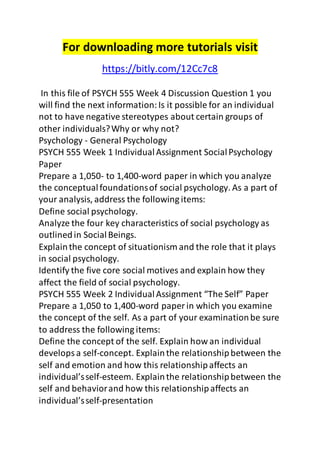 For downloading more tutorials visit 
https://bitly.com/12Cc7c8 
In this file of PSYCH 555 Week 4 Discussion Question 1 you 
will find the next information: Is it possible for an individual 
not to have negative stereotypes about certain groups of 
other individuals? Why or why not? 
Psychology - General Psychology 
PSYCH 555 Week 1 Individual Assignment Social Psychology 
Paper 
Prepare a 1,050- to 1,400-word paper in which you analyze 
the conceptual foundations of social psychology. As a part of 
your analysis, address the following items: 
Define social psychology. 
Analyze the four key characteristics of social psychology as 
outlined in Social Beings. 
Explain the concept of situationism and the role that it plays 
in social psychology. 
Identify the five core social motives and explain how they 
affect the field of social psychology. 
PSYCH 555 Week 2 Individual Assignment “The Self” Paper 
Prepare a 1,050 to 1,400-word paper in which you examine 
the concept of the self. As a part of your examination be sure 
to address the following items: 
Define the concept of the self. Explain how an individual 
develops a self-concept. Explain the relationship between the 
self and emotion and how this relationship affects an 
individual’s self-esteem. Explain the relationship between the 
self and behavior and how this relationship affects an 
individual’s self-presentation 
 