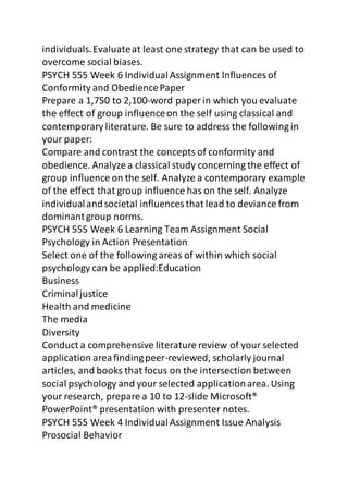 individuals. Evaluate at least one strategy that can be used to 
overcome social biases. 
PSYCH 555 Week 6 Individual Assignment Influences of 
Conformity and Obedience Paper 
Prepare a 1,750 to 2,100-word paper in which you evaluate 
the effect of group influence on the self using classical and 
contemporary literature. Be sure to address the following in 
your paper: 
Compare and contrast the concepts of conformity and 
obedience. Analyze a classical study concerning the effect of 
group influence on the self. Analyze a contemporary example 
of the effect that group influence has on the self. Analyze 
individual and societal influences that lead to deviance from 
dominant group norms. 
PSYCH 555 Week 6 Learning Team Assignment Social 
Psychology in Action Presentation 
Select one of the following areas of within which social 
psychology can be applied:Education 
Business 
Criminal justice 
Health and medicine 
The media 
Diversity 
Conduct a comprehensive literature review of your selected 
application area finding peer-reviewed, scholarly journal 
articles, and books that focus on the intersection between 
social psychology and your selected application area. Using 
your research, prepare a 10 to 12-slide Microsoft® 
PowerPoint® presentation with presenter notes. 
PSYCH 555 Week 4 Individual Assignment Issue Analysis 
Prosocial Behavior 
 