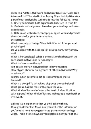 Prepare a 700 to 1,050-word analysis of Issue 17, “Does True 
Altruism Exist?” located in the Taking Sides text by Nier. As a 
part of your analysis be sure to address the following items: 
a. Briefly summarize both arguments discussed in Issue 17. 
b. Evaluate each argument based on your readings and own 
experiences. 
c. Determine with which concept you agree with and provide 
the rationale for your determination. 
Discussions: 
What is social psychology? How is it different from general 
psychology? 
Do you agree with the concept of situationism? Why or why 
not? 
What is Personology? What is the relationship between the 
core social motives and Personology? 
What is dissonance theory? 
Is it possible for an individual not to have negative 
stereotypes about certain groups of other individuals? Why 
or why not? 
Is profiling an automatic act or is it something that is 
learned? 
What is a group? To what kind of groups do you belong? 
What group has the most influence over you? 
What kinds of factors influence the level of identification 
with a group? What kinds of factors make group membership 
irrelevant? 
College is an experience that you will take with you 
throughout your life. Make sure you utilize the information 
you've read here as you get started planning your college 
years. This is a time in which you explore all of your options 
 