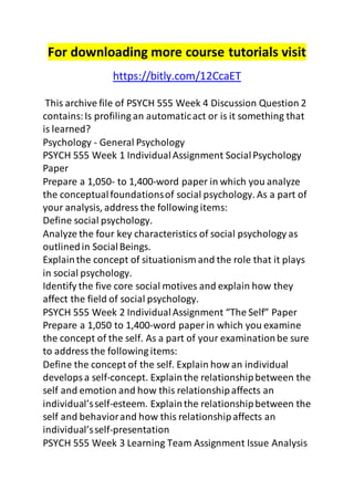 For downloading more course tutorials visit 
https://bitly.com/12CcaET 
This archive file of PSYCH 555 Week 4 Discussion Question 2 
contains: Is profiling an automatic act or is it something that 
is learned? 
Psychology - General Psychology 
PSYCH 555 Week 1 Individual Assignment Social Psychology 
Paper 
Prepare a 1,050- to 1,400-word paper in which you analyze 
the conceptual foundations of social psychology. As a part of 
your analysis, address the following items: 
Define social psychology. 
Analyze the four key characteristics of social psychology as 
outlined in Social Beings. 
Explain the concept of situationism and the role that it plays 
in social psychology. 
Identify the five core social motives and explain how they 
affect the field of social psychology. 
PSYCH 555 Week 2 Individual Assignment “The Self” Paper 
Prepare a 1,050 to 1,400-word paper in which you examine 
the concept of the self. As a part of your examination be sure 
to address the following items: 
Define the concept of the self. Explain how an individual 
develops a self-concept. Explain the relationship between the 
self and emotion and how this relationship affects an 
individual’s self-esteem. Explain the relationship between the 
self and behavior and how this relationship affects an 
individual’s self-presentation 
PSYCH 555 Week 3 Learning Team Assignment Issue Analysis 
 