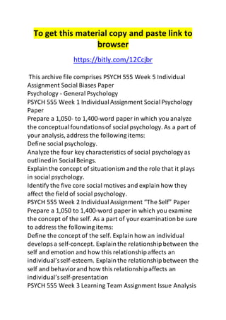 To get this material copy and paste link to
browser
https://bitly.com/12Ccjbr
This archive file comprises PSYCH 555 Week 5 Individual
Assignment Social Biases Paper
Psychology - General Psychology
PSYCH 555 Week 1 IndividualAssignment SocialPsychology
Paper
Prepare a 1,050- to 1,400-word paper in which you analyze
the conceptualfoundationsof social psychology. As a part of
your analysis, address the following items:
Define social psychology.
Analyze the four key characteristics of social psychology as
outlinedin SocialBeings.
Explainthe concept of situationism and the role that it plays
in social psychology.
Identify the five core social motives and explain how they
affect the field of social psychology.
PSYCH 555 Week 2 IndividualAssignment “The Self” Paper
Prepare a 1,050 to 1,400-word paper in which you examine
the concept of the self. As a part of your examinationbe sure
to address the following items:
Define the concept of the self. Explain how an individual
developsa self-concept. Explainthe relationshipbetween the
self and emotion and how this relationshipaffects an
individual’sself-esteem. Explainthe relationshipbetween the
self and behaviorand how this relationshipaffects an
individual’sself-presentation
PSYCH 555 Week 3 Learning Team Assignment Issue Analysis
 